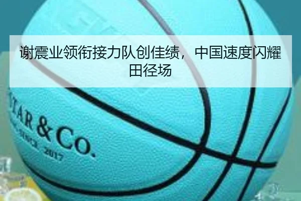 谢震业领衔接力队创佳绩，中国速度闪耀田径场